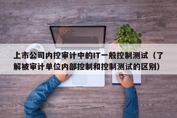 上市公司内控审计中的IT一般控制测试(了解被审计单位内部控制和控制测试的区别)-第1张图片-深圳中创商业咨询 上市公司内控审计中的IT一般控制测试(了解被审计单位内部控制和控制测试的区别)-第1张图片-深圳中创商业咨询
